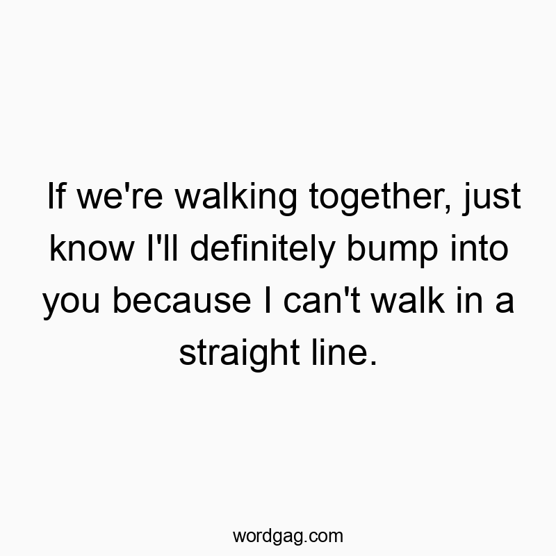 If we’re walking together, just know I’ll definitely bump into you because I can’t walk in a straight line.