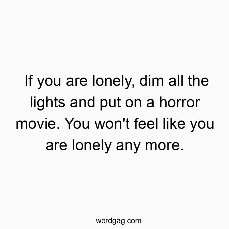 If you are lonely, dim all the lights and put on a horror movie. You won’t feel like you are lonely any more.