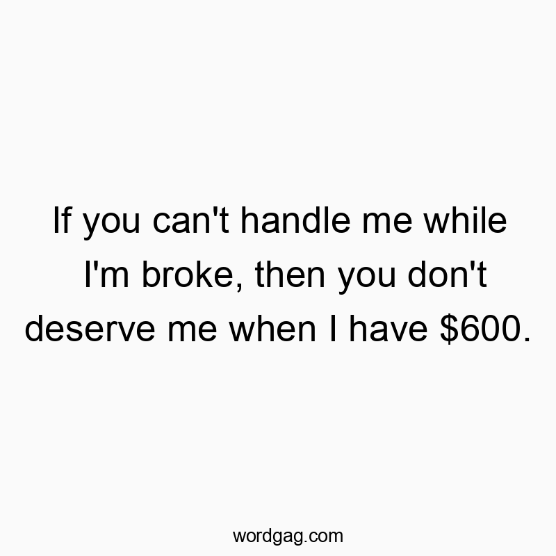 If you can’t handle me while I’m broke, then you don’t deserve me when I have $600.