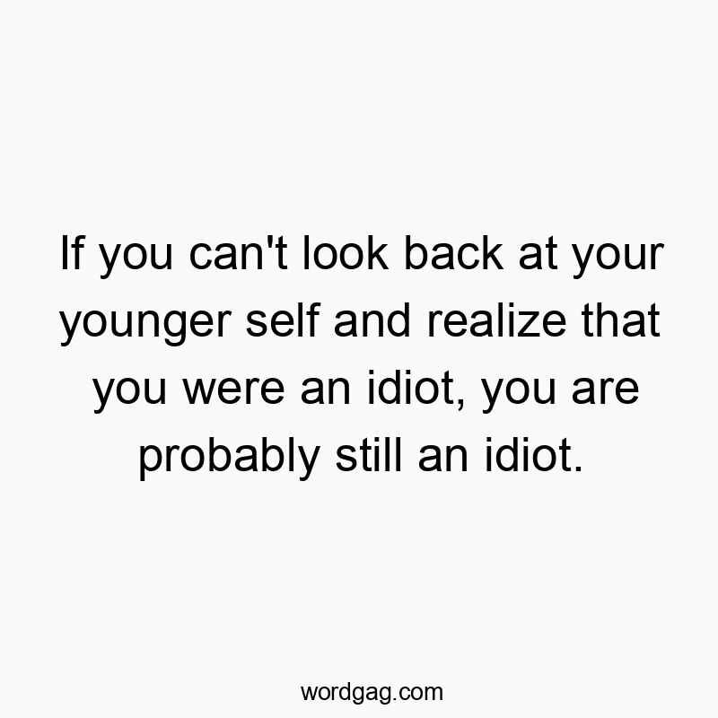 If you can’t look back at your younger self and realize that you were an idiot, you are probably still an idiot.