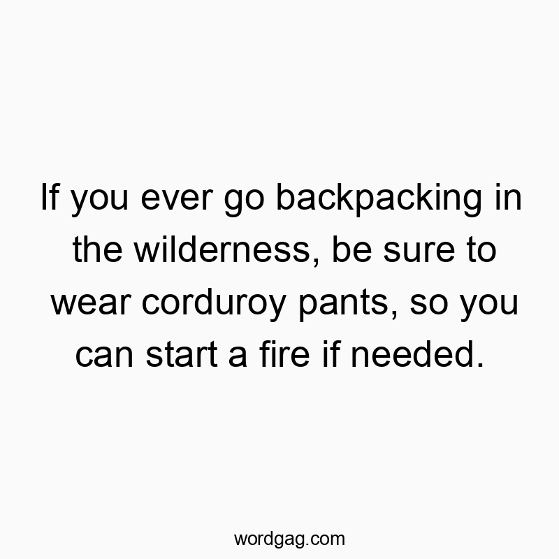 If you ever go backpacking in the wilderness, be sure to wear corduroy pants, so you can start a fire if needed.