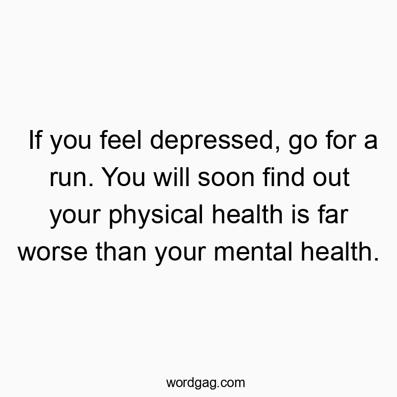 If you feel depressed, go for a run. You will soon find out your physical health is far worse than your mental health.