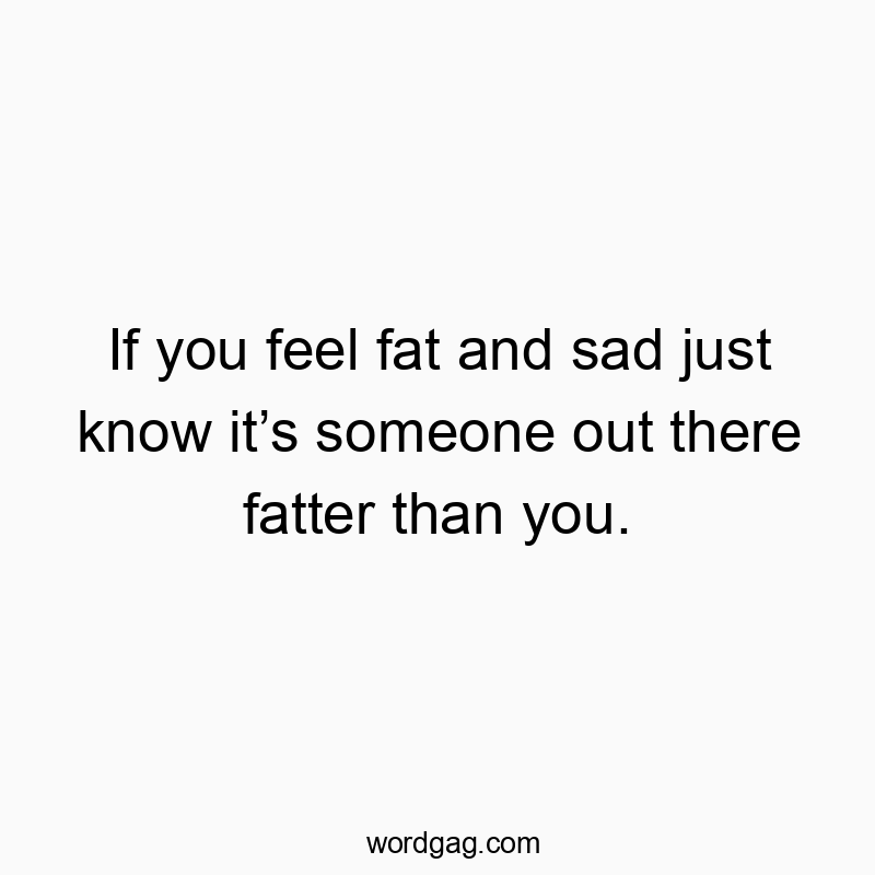 If you feel fat and sad just know it’s someone out there fatter than you.