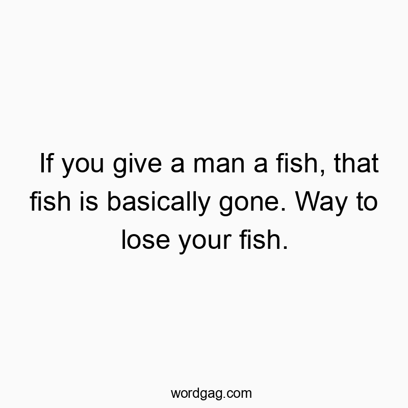 If you give a man a fish, that fish is basically gone. Way to lose your fish.