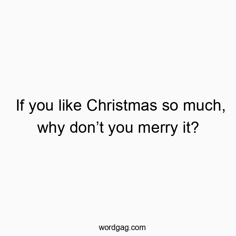 If you like Christmas so much, why don’t you merry it?