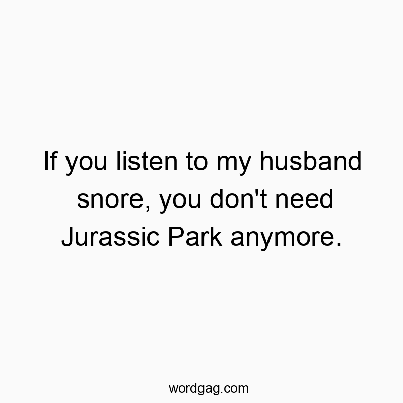 If you listen to my husband snore, you don’t need Jurassic Park anymore.