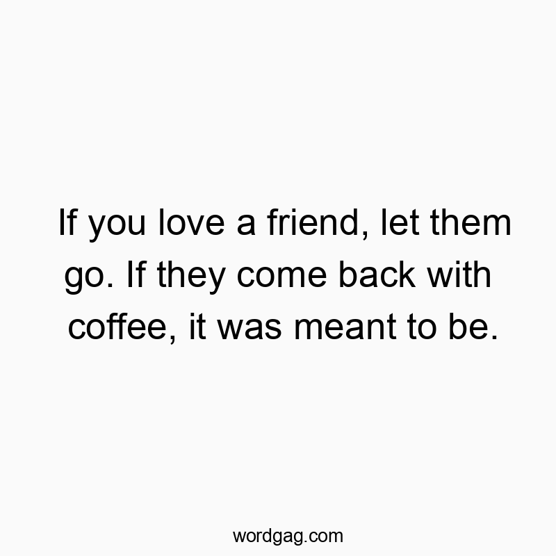 If you love a friend, let them go. If they come back with coffee, it was meant to be.