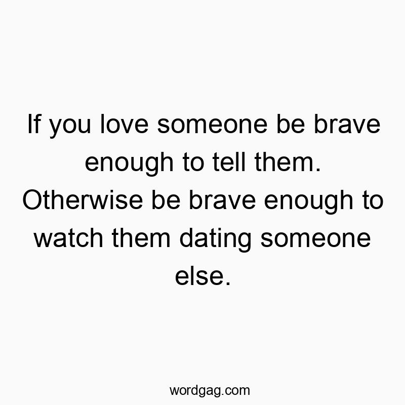 If you love someone be brave enough to tell them. Otherwise be brave enough to watch them dating someone else.