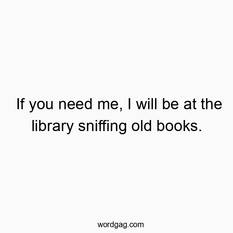If you need me, I will be at the library sniffing old books.