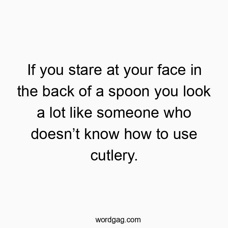 If you stare at your face in the back of a spoon you look a lot like someone who doesn’t know how to use cutlery.