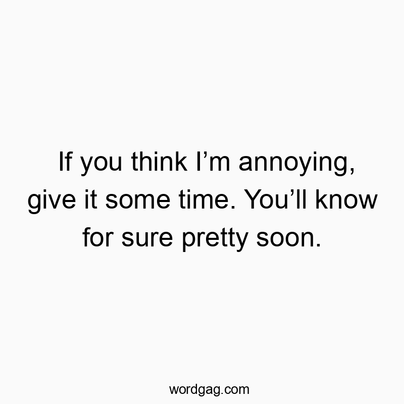 If you think Iโm annoying, give it some time. Youโll know for sure pretty soon.