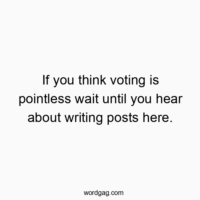 If you think voting is pointless wait until you hear about writing posts here.