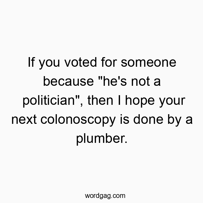If you voted for someone because “he’s not a politician”, then I hope your next colonoscopy is done by a plumber.