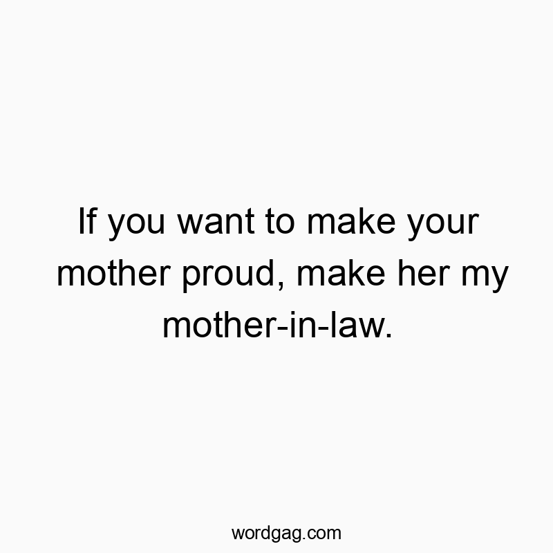 If you want to make your mother proud, make her my mother-in-law.