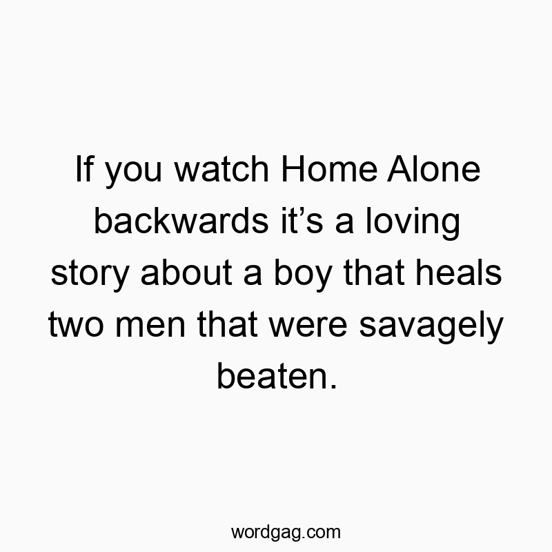 If you watch Home Alone backwards itโs a loving story about a boy that heals two men that were savagely beaten.