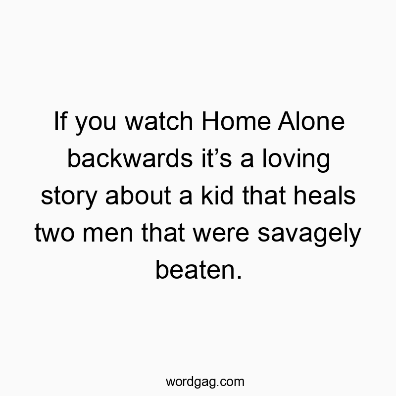 If you watch Home Alone backwards it’s a loving story about a kid that heals two men that were savagely beaten.