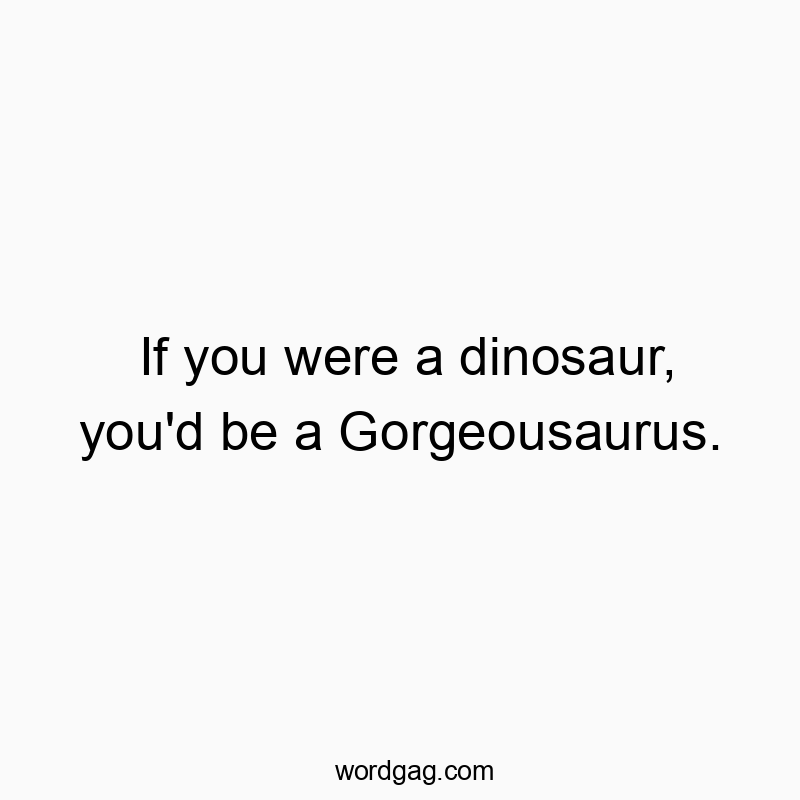 If you were a dinosaur, you’d be a Gorgeousaurus.