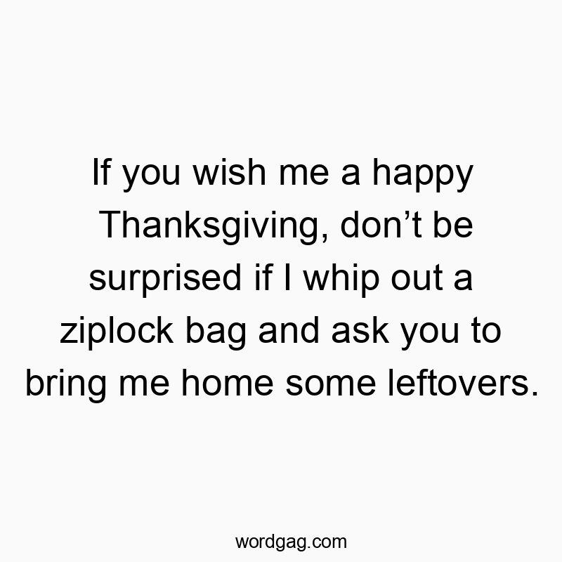 If you wish me a happy Thanksgiving, donโt be surprised if I whip out a ziplock bag and ask you to bring me home some leftovers.