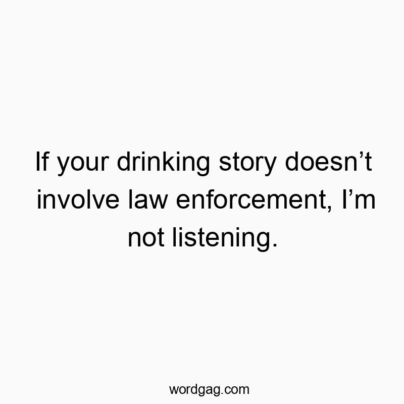 If your drinking story doesn’t involve law enforcement, I’m not listening.