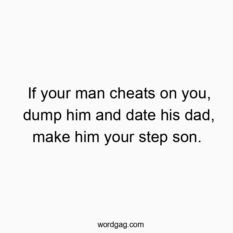 If your man cheats on you, dump him and date his dad, make him your step son.