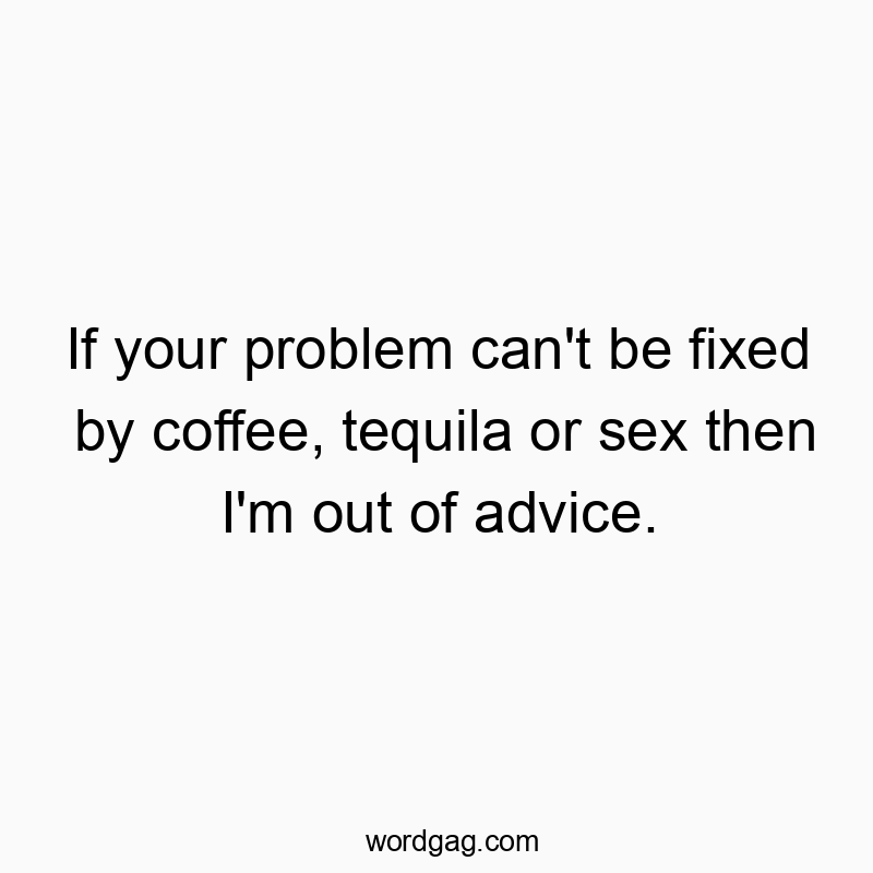 If your problem can’t be fixed by coffee, tequila or sex then I’m out of advice.