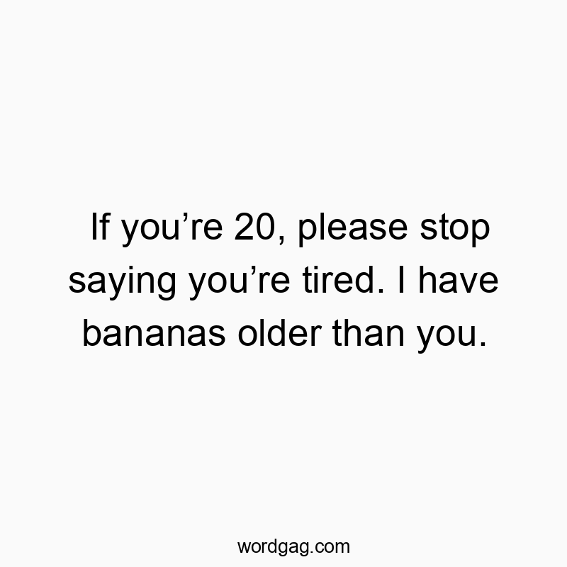 If you’re 20, please stop saying you’re tired. I have bananas older than you.