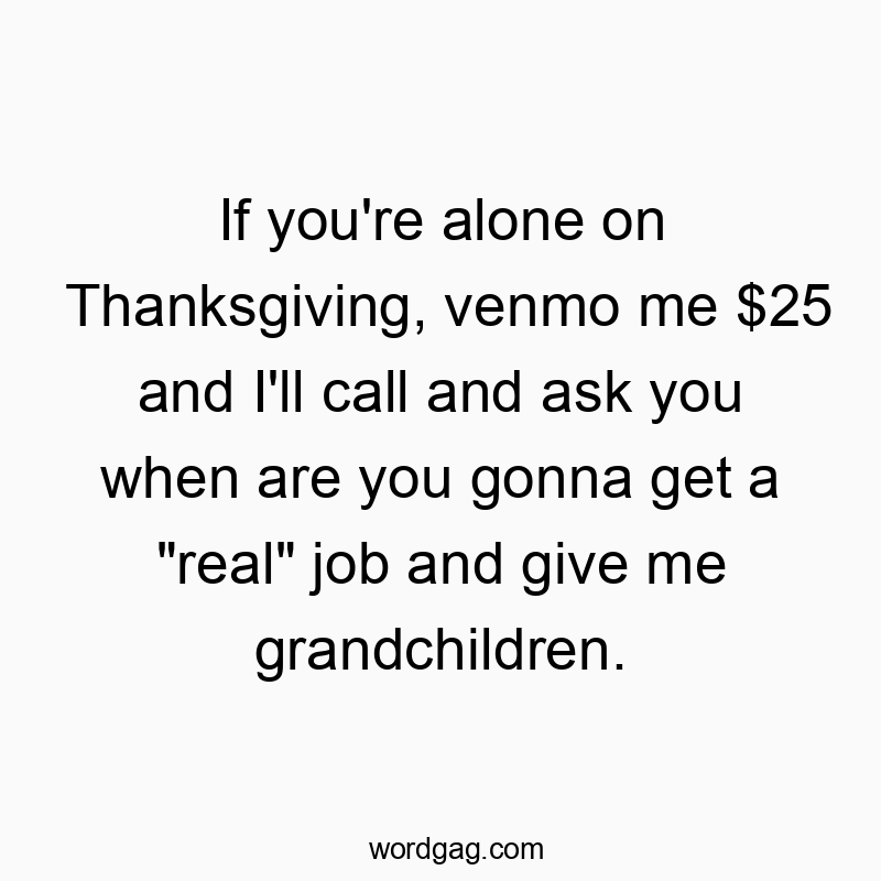 If you’re alone on Thanksgiving, venmo me $25 and I’ll call and ask you when are you gonna get a “real” job and give me grandchildren.