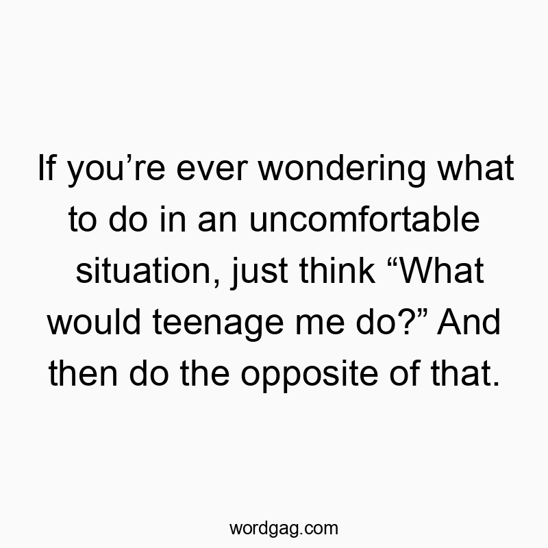 If you’re ever wondering what to do in an uncomfortable situation, just think “What would teenage me do?” And then do the opposite of that.
