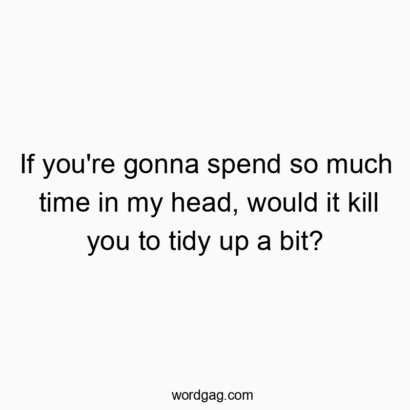 If you’re gonna spend so much time in my head, would it kill you to tidy up a bit?