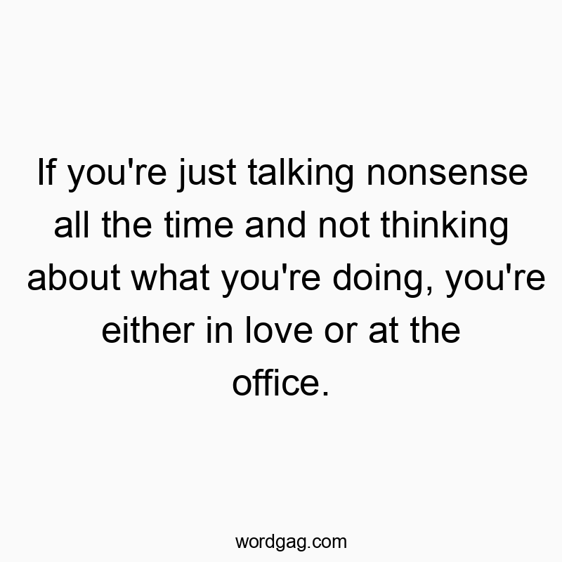If you're just talking nonsense all the time and not thinking about what you're doing, you're either in love or at the office.