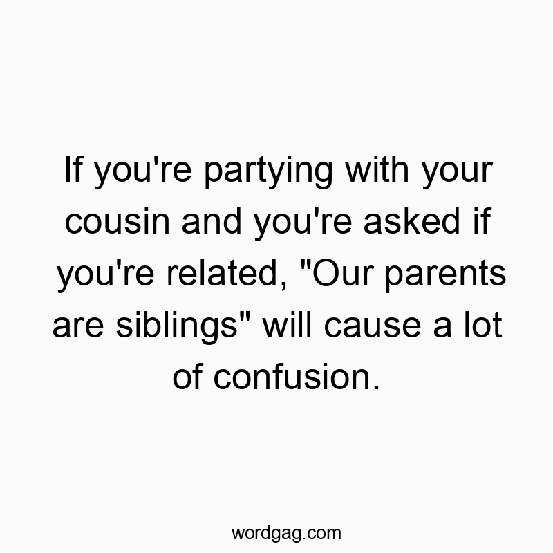 If you’re partying with your cousin and you’re…