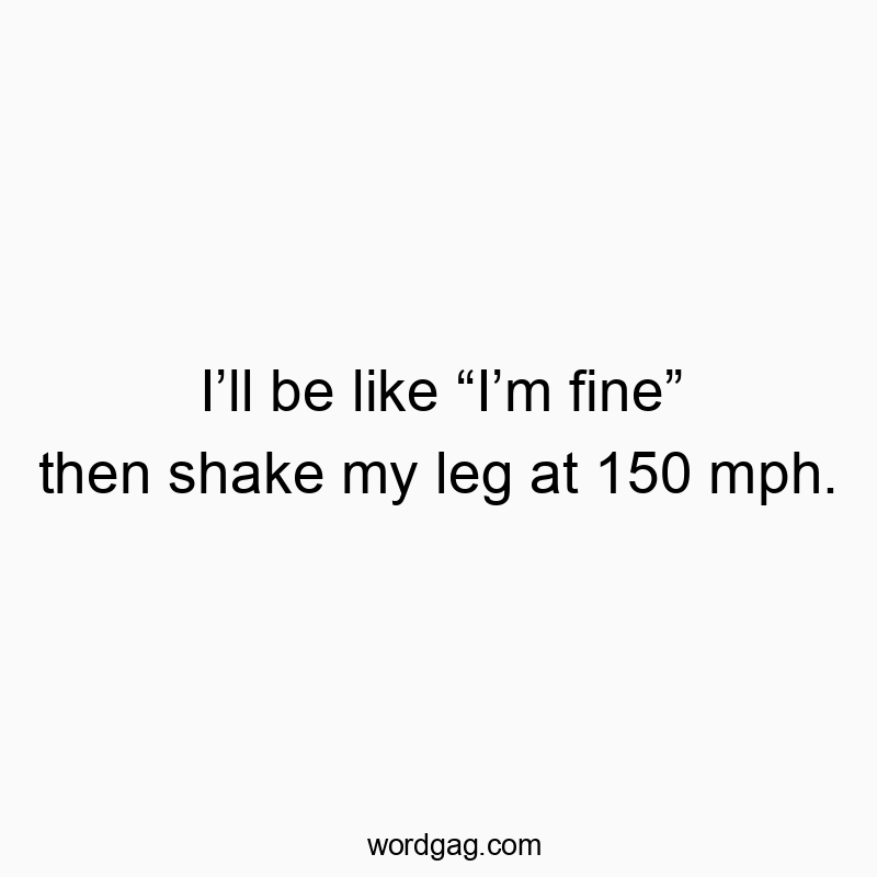 I’ll be like “I’m fine” then shake my leg at 150 mph.