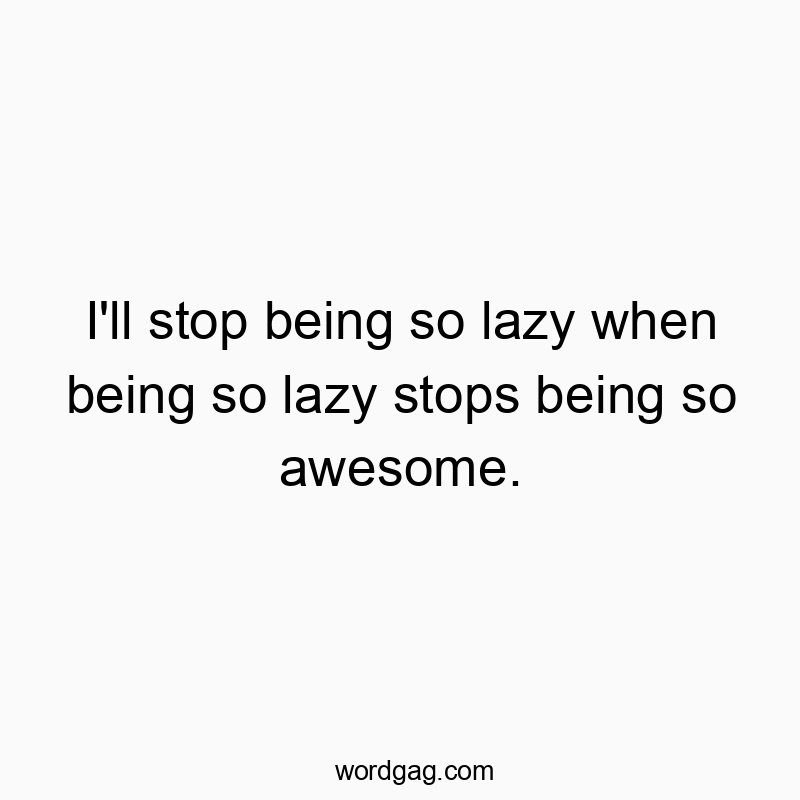 I’ll stop being so lazy when being so lazy stops being so awesome.