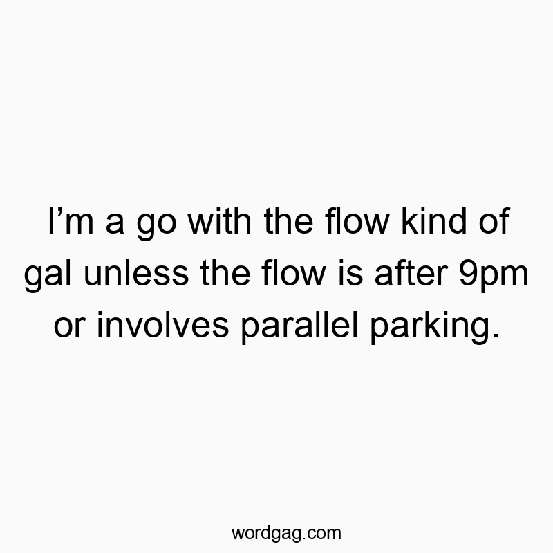 I’m a go with the flow kind of gal unless the flow is after 9pm or involves parallel parking.