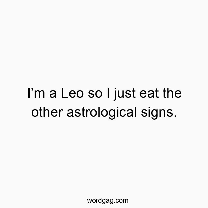 Iโm a Leo so I just eat the other astrological signs.