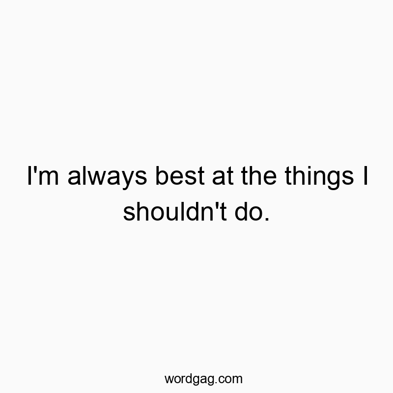 I’m always best at the things I shouldn’t do.