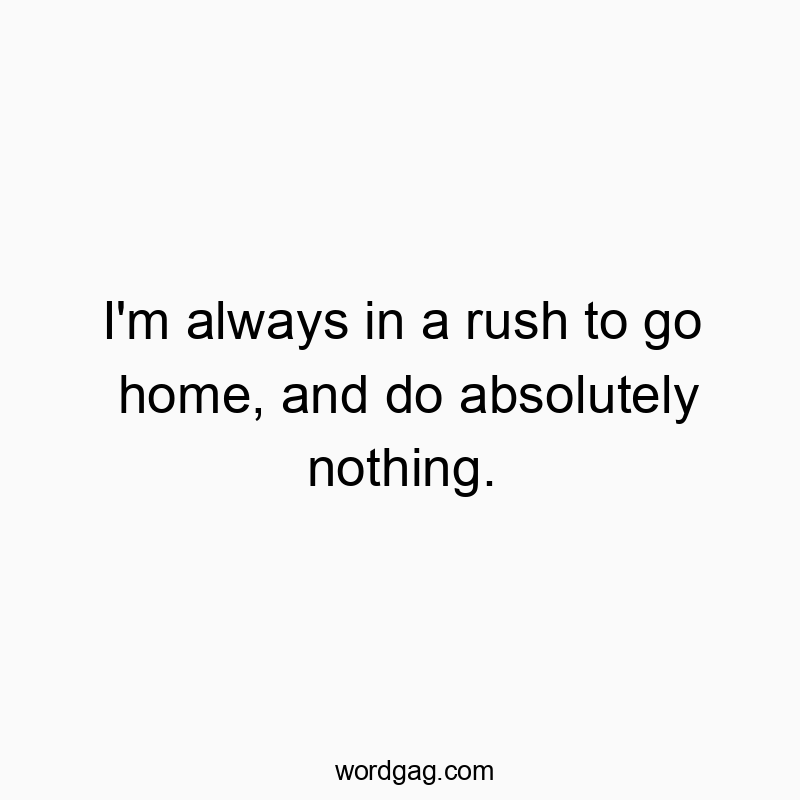 I’m always in a rush to go home, and do absolutely nothing.