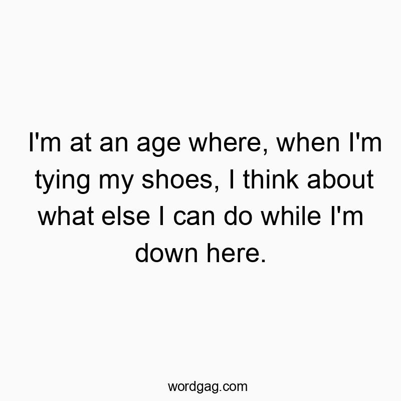 I’m at an age where, when I’m tying my shoes, I think about what else I can do while I’m down here.