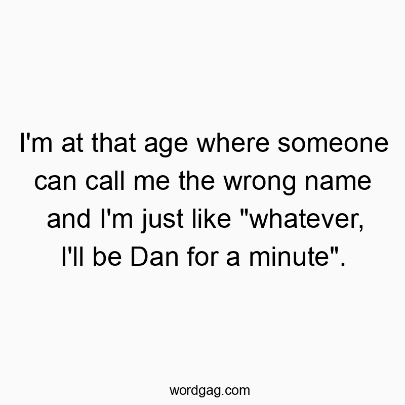I’m at that age where someone can call me the wrong name and I’m just like “whatever, I’ll be Dan for a minute”.