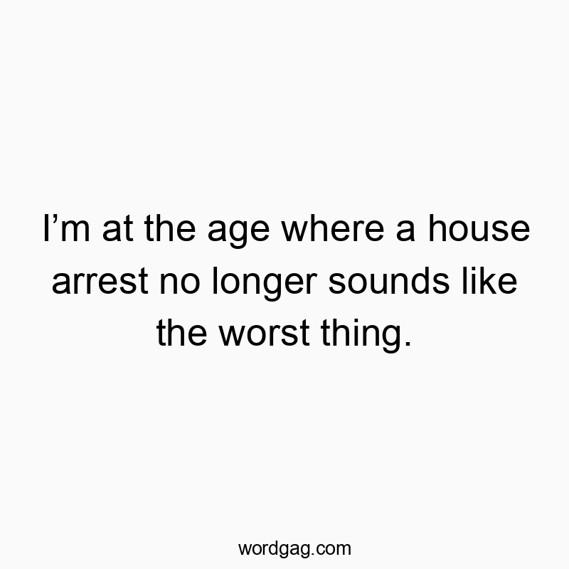 I’m at the age where a house arrest no longer sounds like the worst thing.