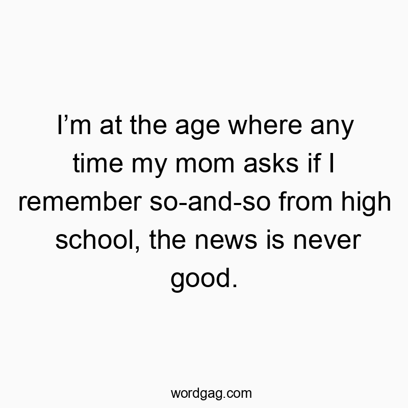 Iโm at the age where any time my mom asks if I remember so-and-so from high school, the news is never good.