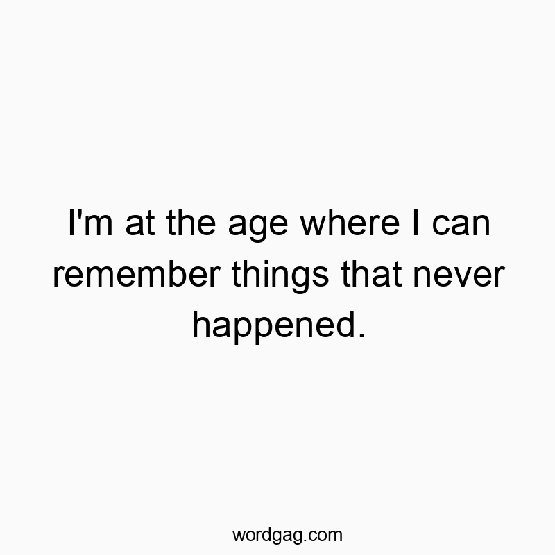 I’m at the age where I can remember things that never happened.