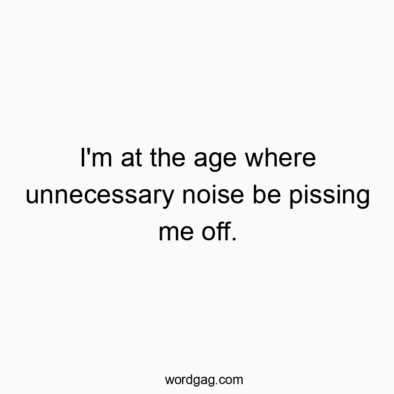 I’m at the age where unnecessary noise be pissing me off.