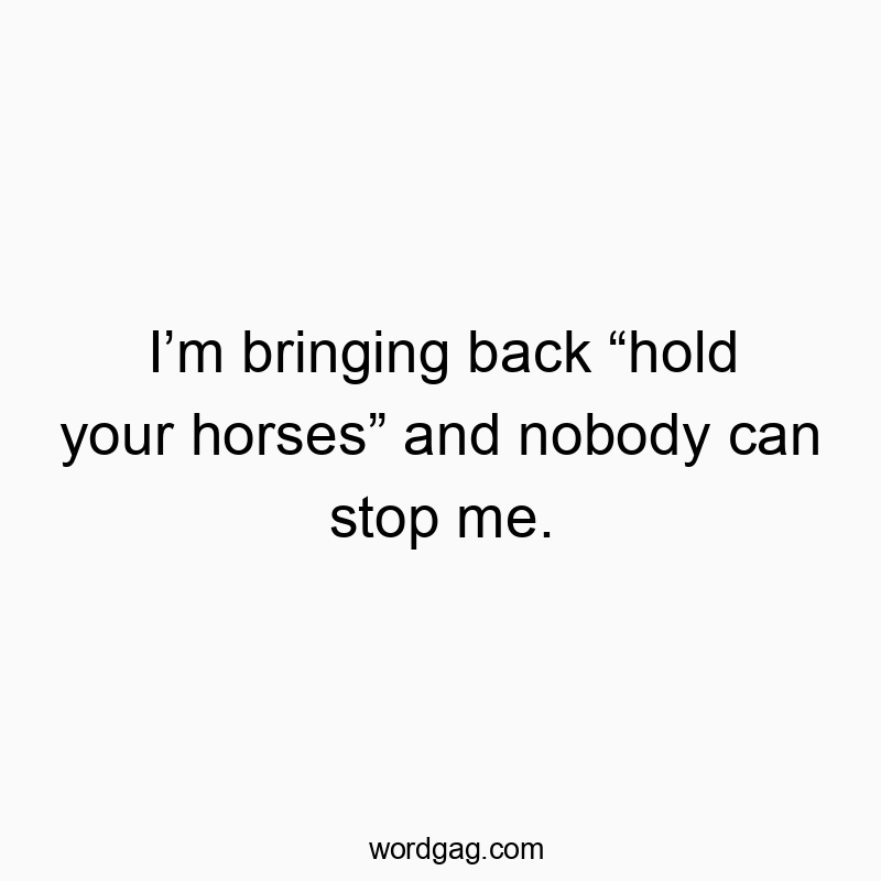 I’m bringing back “hold your horses” and nobody can stop me.