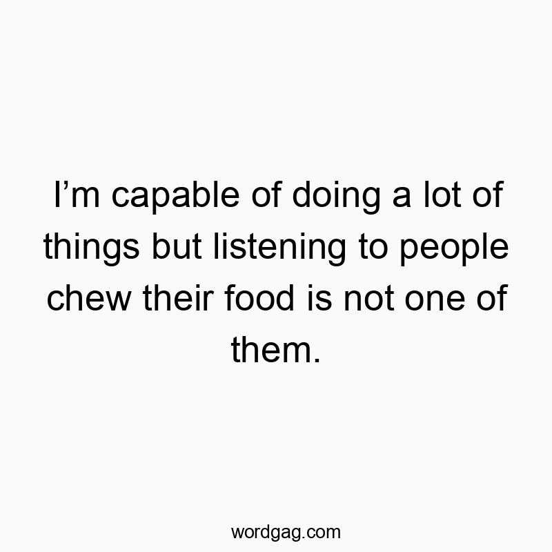 I’m capable of doing a lot of things but listening to people chew their food is not one of them.