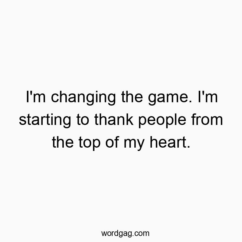 I’m changing the game. I’m starting to thank people from the top of my heart.