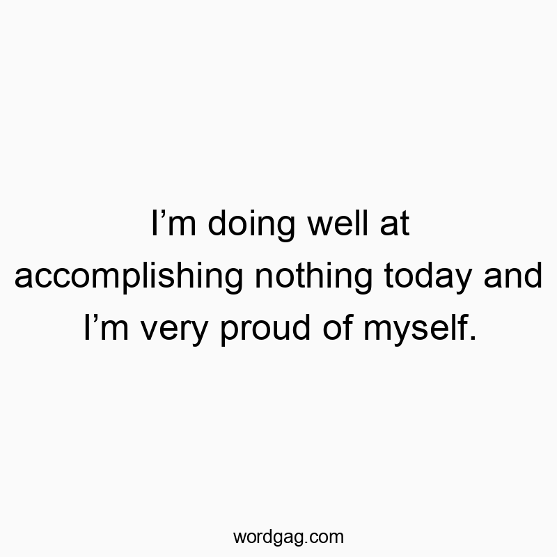 Iโm doing well at accomplishing nothing today and Iโm very proud of myself.