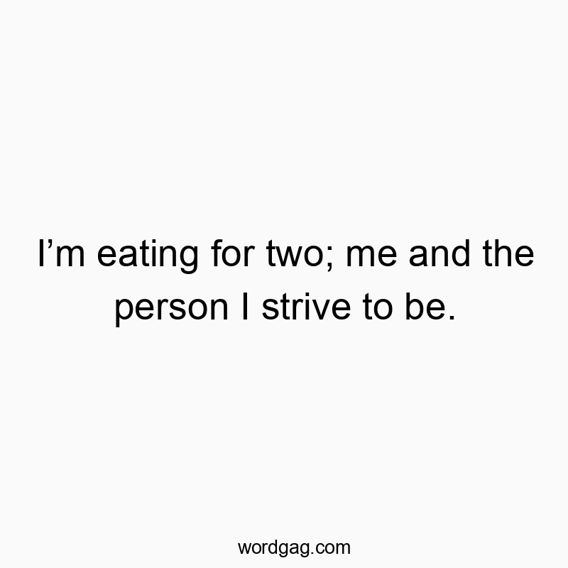 I’m eating for two; me and the person I strive to be.