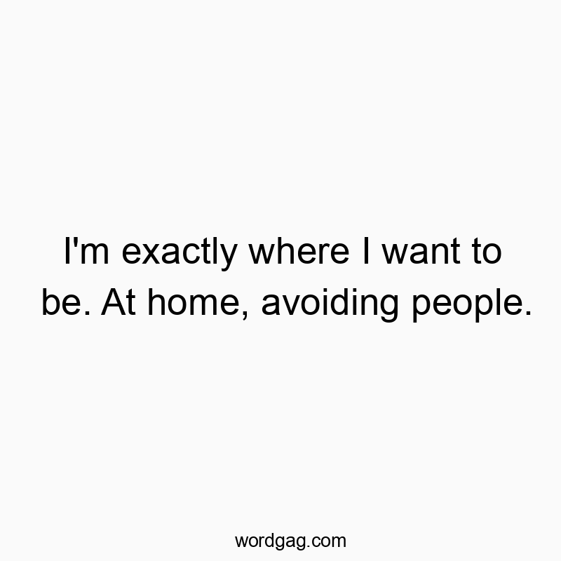 I’m exactly where I want to be. At home, avoiding people.