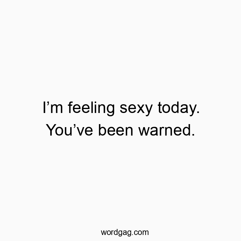 I’m feeling sexy today. You’ve been warned.
